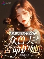 柔弱恶雌被流放众兽夫舍命护她免费趣笔阁 柔弱恶雌被流放众兽夫舍命护她免费趣笔阁